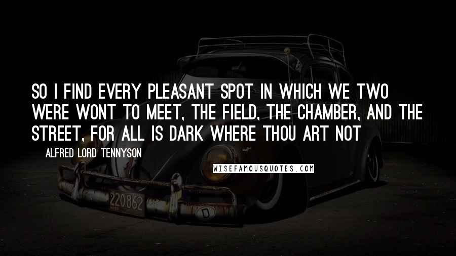 Alfred Lord Tennyson Quotes: So I find every pleasant spot In which we two were wont to meet, The field, the chamber, and the street, For all is dark where thou art not