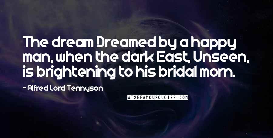 Alfred Lord Tennyson Quotes: The dream Dreamed by a happy man, when the dark East, Unseen, is brightening to his bridal morn.