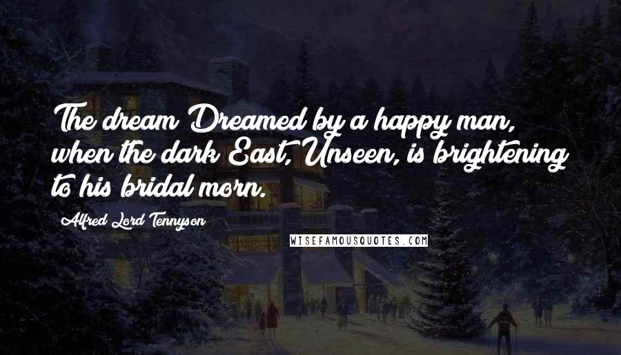 Alfred Lord Tennyson Quotes: The dream Dreamed by a happy man, when the dark East, Unseen, is brightening to his bridal morn.