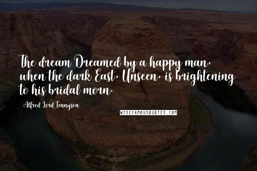 Alfred Lord Tennyson Quotes: The dream Dreamed by a happy man, when the dark East, Unseen, is brightening to his bridal morn.