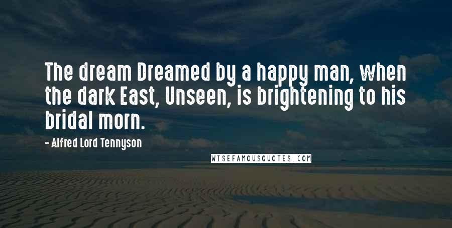 Alfred Lord Tennyson Quotes: The dream Dreamed by a happy man, when the dark East, Unseen, is brightening to his bridal morn.