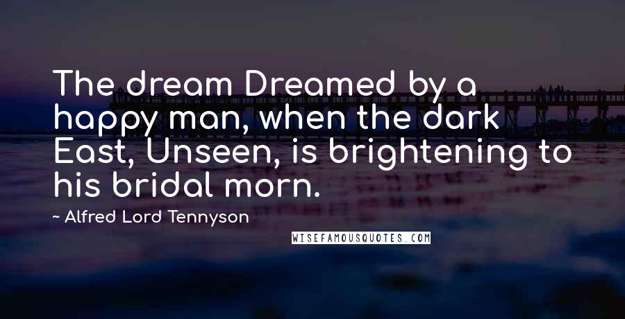 Alfred Lord Tennyson Quotes: The dream Dreamed by a happy man, when the dark East, Unseen, is brightening to his bridal morn.