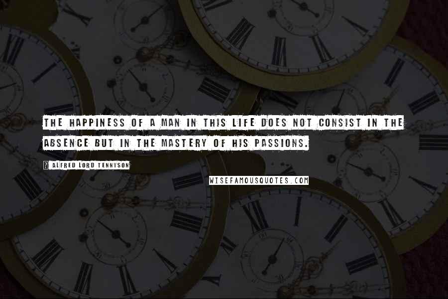 Alfred Lord Tennyson Quotes: The happiness of a man in this life does not consist in the absence but in the mastery of his passions.