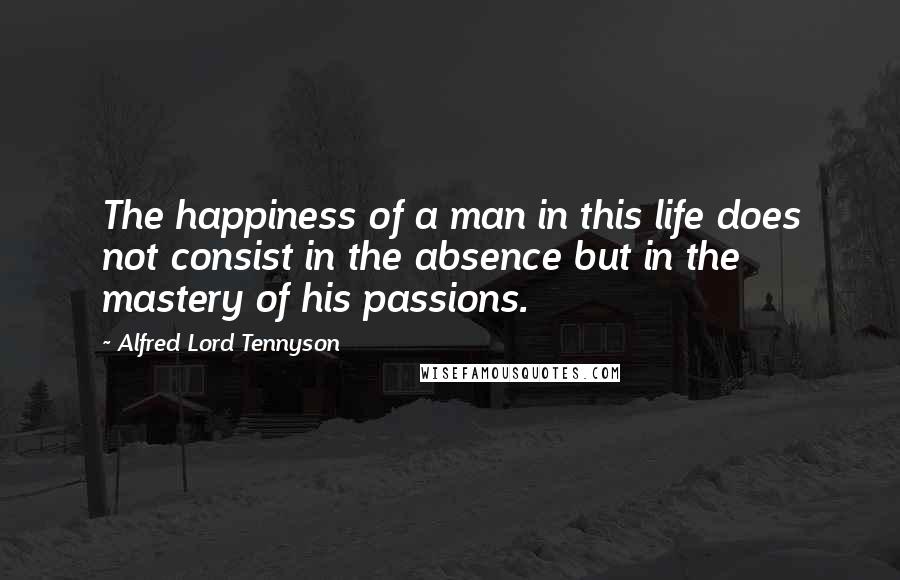 Alfred Lord Tennyson Quotes: The happiness of a man in this life does not consist in the absence but in the mastery of his passions.