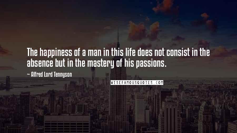 Alfred Lord Tennyson Quotes: The happiness of a man in this life does not consist in the absence but in the mastery of his passions.