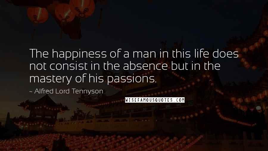 Alfred Lord Tennyson Quotes: The happiness of a man in this life does not consist in the absence but in the mastery of his passions.