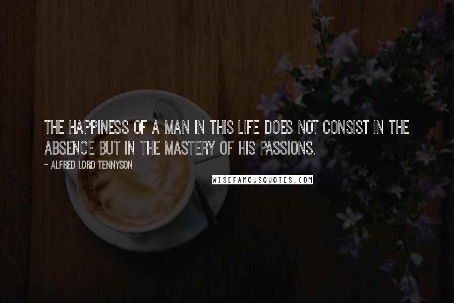 Alfred Lord Tennyson Quotes: The happiness of a man in this life does not consist in the absence but in the mastery of his passions.