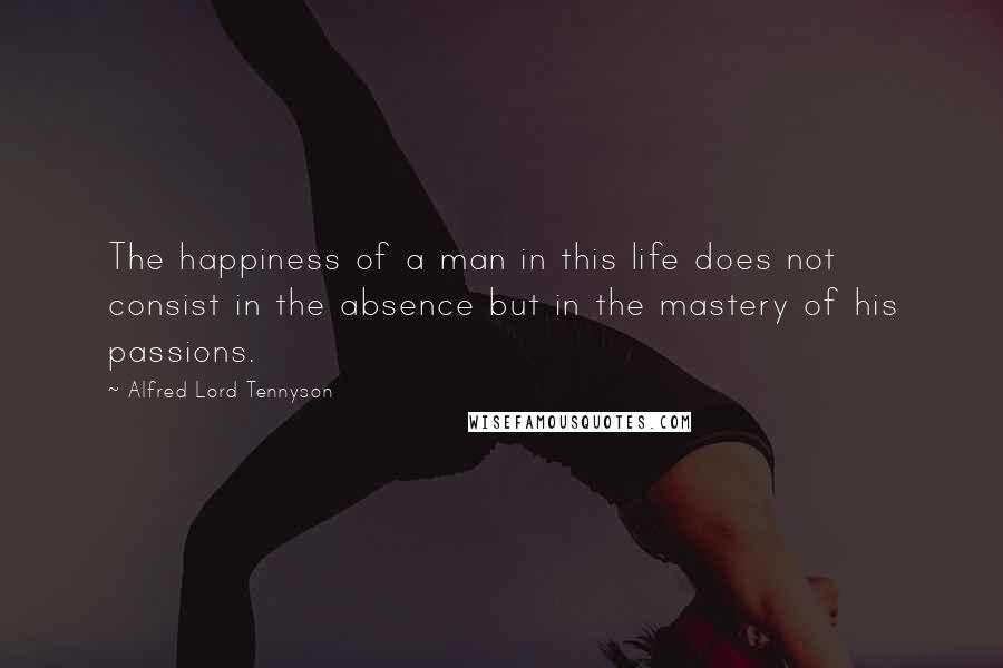 Alfred Lord Tennyson Quotes: The happiness of a man in this life does not consist in the absence but in the mastery of his passions.