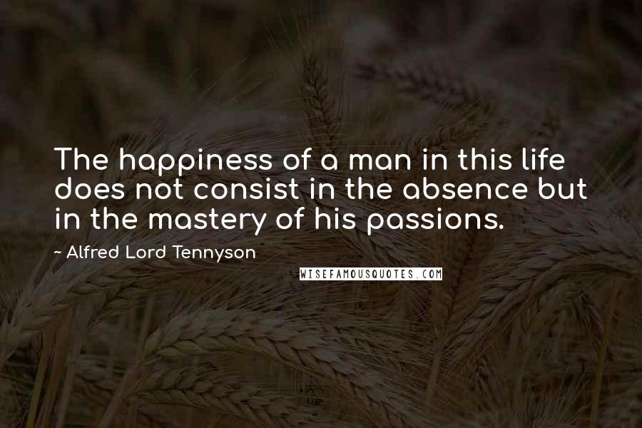 Alfred Lord Tennyson Quotes: The happiness of a man in this life does not consist in the absence but in the mastery of his passions.