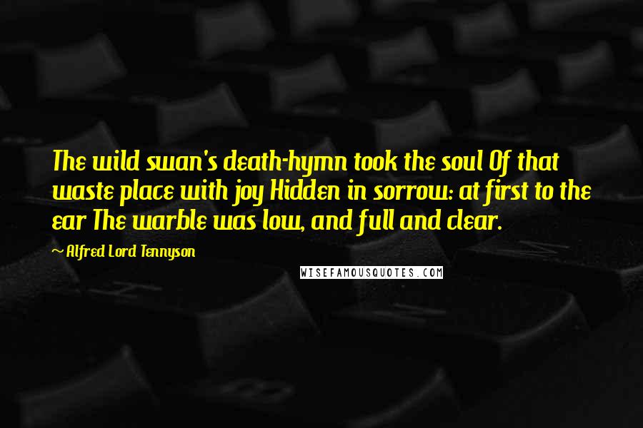 Alfred Lord Tennyson Quotes: The wild swan's death-hymn took the soul Of that waste place with joy Hidden in sorrow: at first to the ear The warble was low, and full and clear.