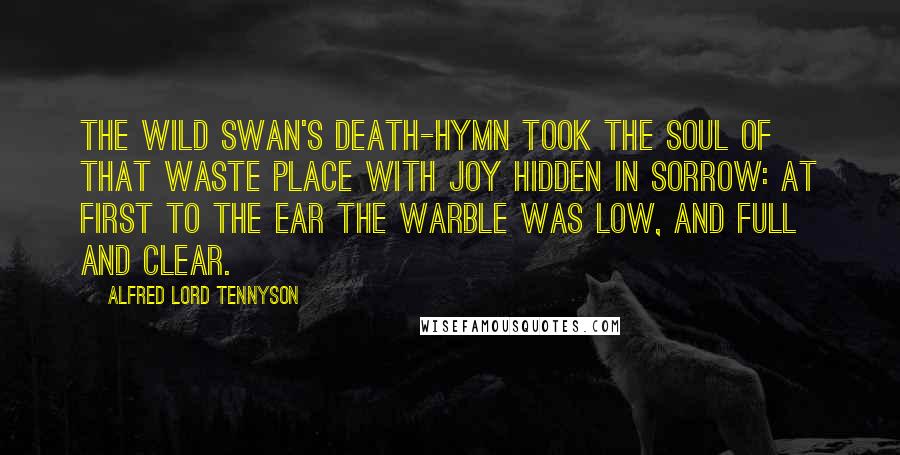 Alfred Lord Tennyson Quotes: The wild swan's death-hymn took the soul Of that waste place with joy Hidden in sorrow: at first to the ear The warble was low, and full and clear.