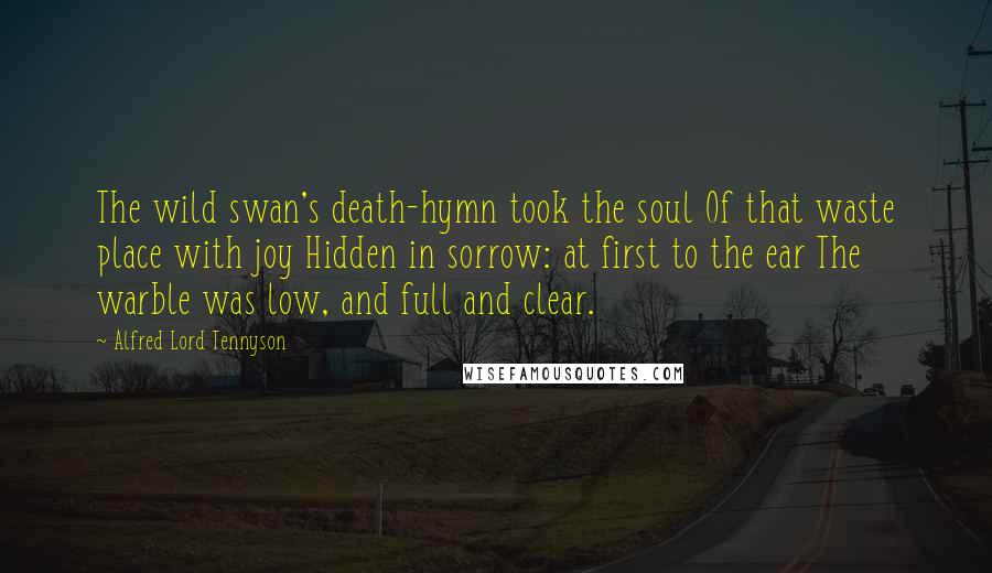 Alfred Lord Tennyson Quotes: The wild swan's death-hymn took the soul Of that waste place with joy Hidden in sorrow: at first to the ear The warble was low, and full and clear.