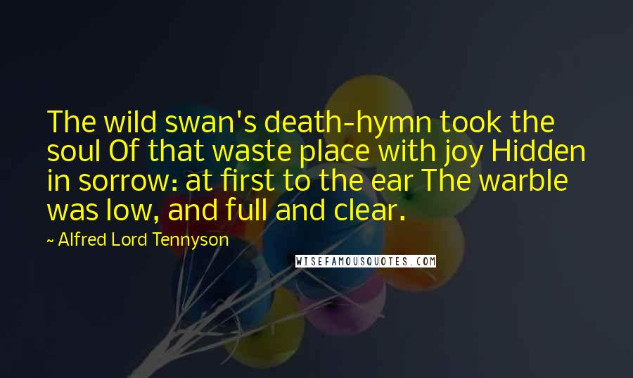 Alfred Lord Tennyson Quotes: The wild swan's death-hymn took the soul Of that waste place with joy Hidden in sorrow: at first to the ear The warble was low, and full and clear.