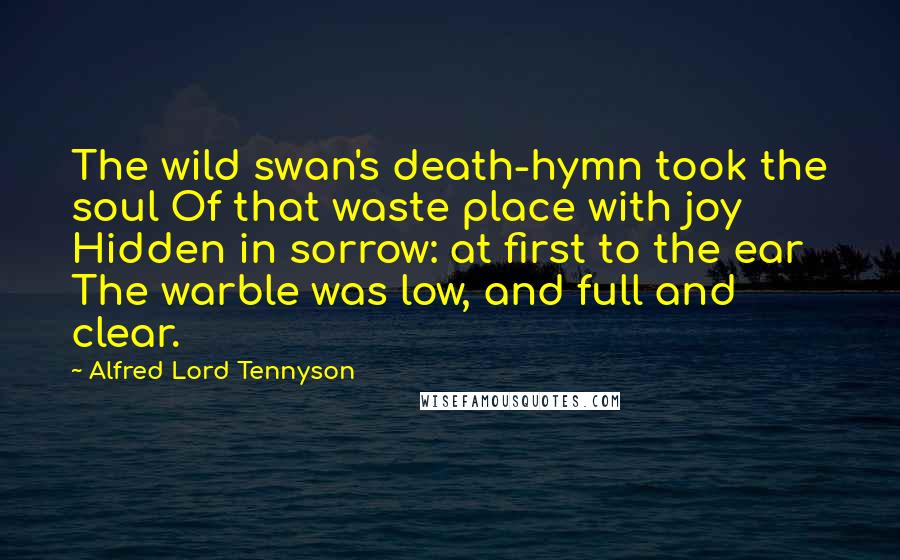 Alfred Lord Tennyson Quotes: The wild swan's death-hymn took the soul Of that waste place with joy Hidden in sorrow: at first to the ear The warble was low, and full and clear.