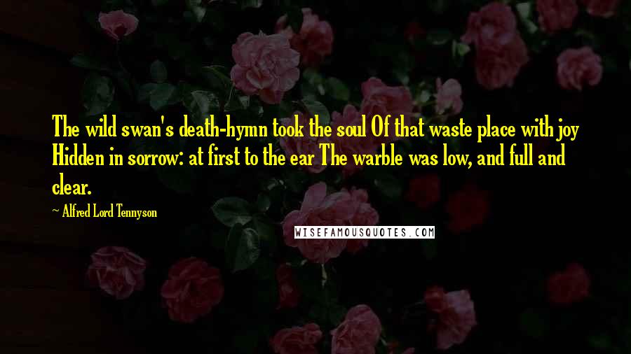 Alfred Lord Tennyson Quotes: The wild swan's death-hymn took the soul Of that waste place with joy Hidden in sorrow: at first to the ear The warble was low, and full and clear.