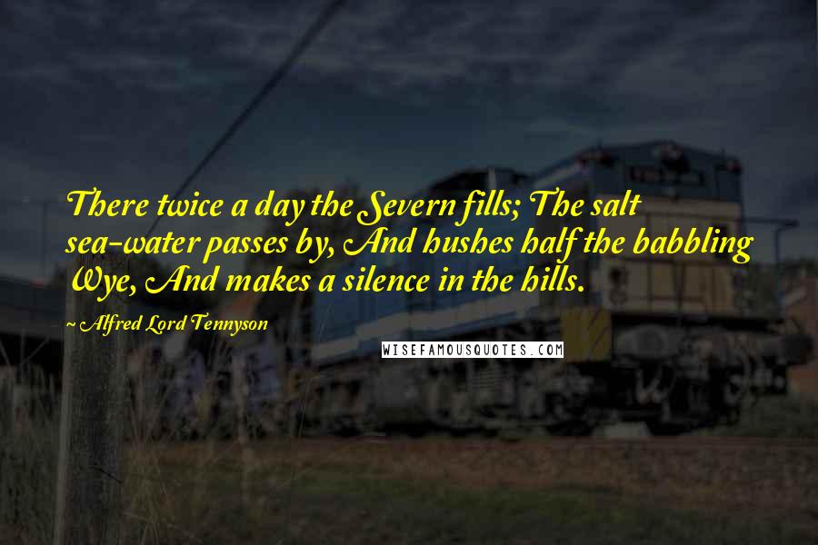 Alfred Lord Tennyson Quotes: There twice a day the Severn fills; The salt sea-water passes by, And hushes half the babbling Wye, And makes a silence in the hills.