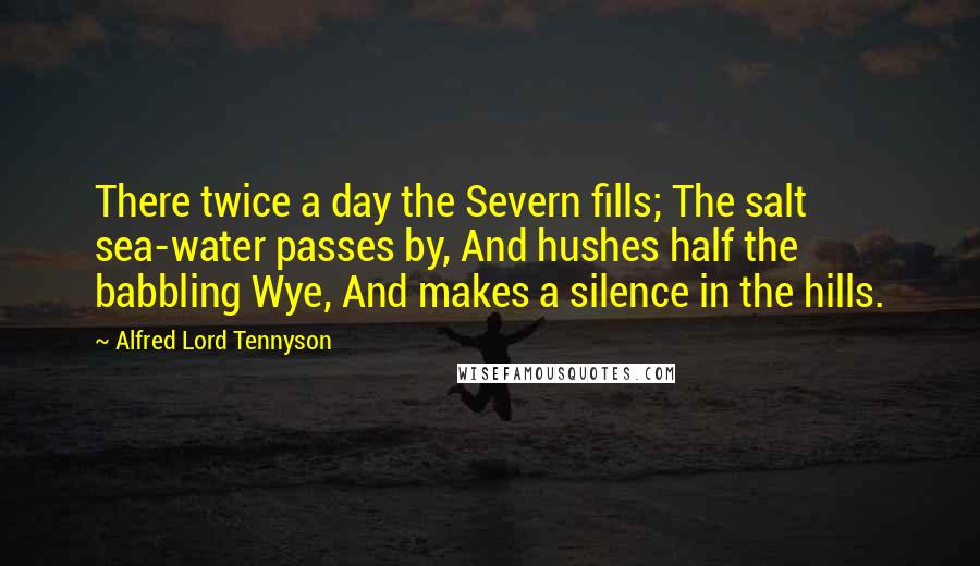 Alfred Lord Tennyson Quotes: There twice a day the Severn fills; The salt sea-water passes by, And hushes half the babbling Wye, And makes a silence in the hills.