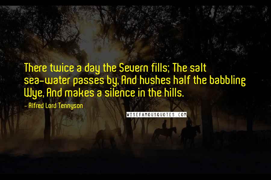 Alfred Lord Tennyson Quotes: There twice a day the Severn fills; The salt sea-water passes by, And hushes half the babbling Wye, And makes a silence in the hills.