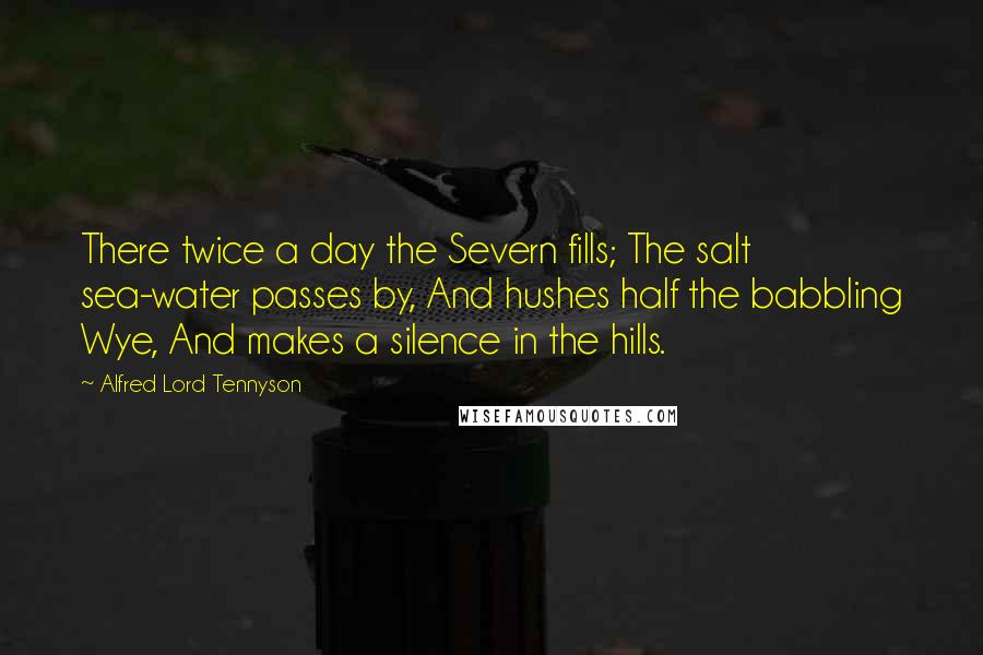 Alfred Lord Tennyson Quotes: There twice a day the Severn fills; The salt sea-water passes by, And hushes half the babbling Wye, And makes a silence in the hills.