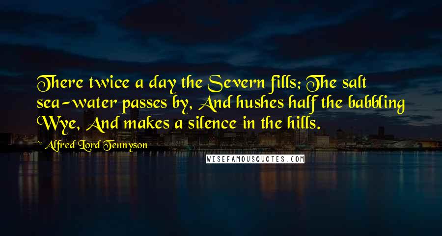 Alfred Lord Tennyson Quotes: There twice a day the Severn fills; The salt sea-water passes by, And hushes half the babbling Wye, And makes a silence in the hills.