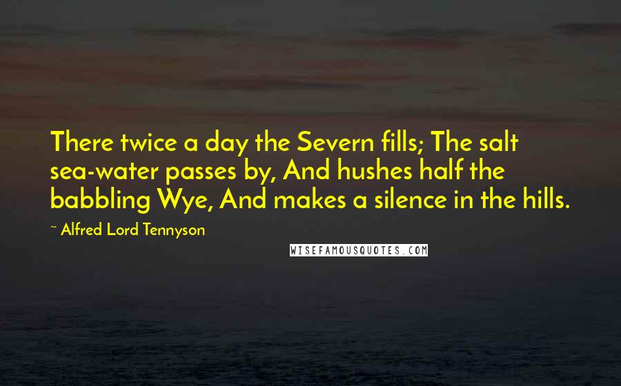 Alfred Lord Tennyson Quotes: There twice a day the Severn fills; The salt sea-water passes by, And hushes half the babbling Wye, And makes a silence in the hills.