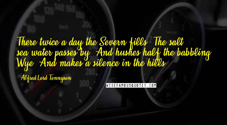 Alfred Lord Tennyson Quotes: There twice a day the Severn fills; The salt sea-water passes by, And hushes half the babbling Wye, And makes a silence in the hills.