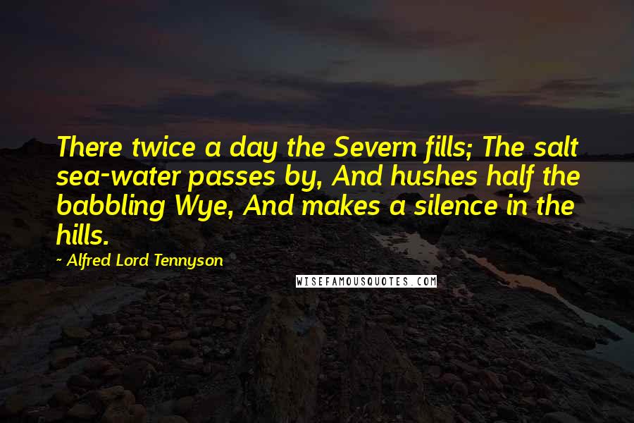 Alfred Lord Tennyson Quotes: There twice a day the Severn fills; The salt sea-water passes by, And hushes half the babbling Wye, And makes a silence in the hills.