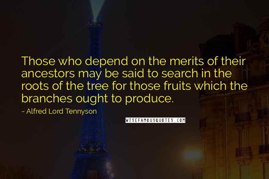 Alfred Lord Tennyson Quotes: Those who depend on the merits of their ancestors may be said to search in the roots of the tree for those fruits which the branches ought to produce.