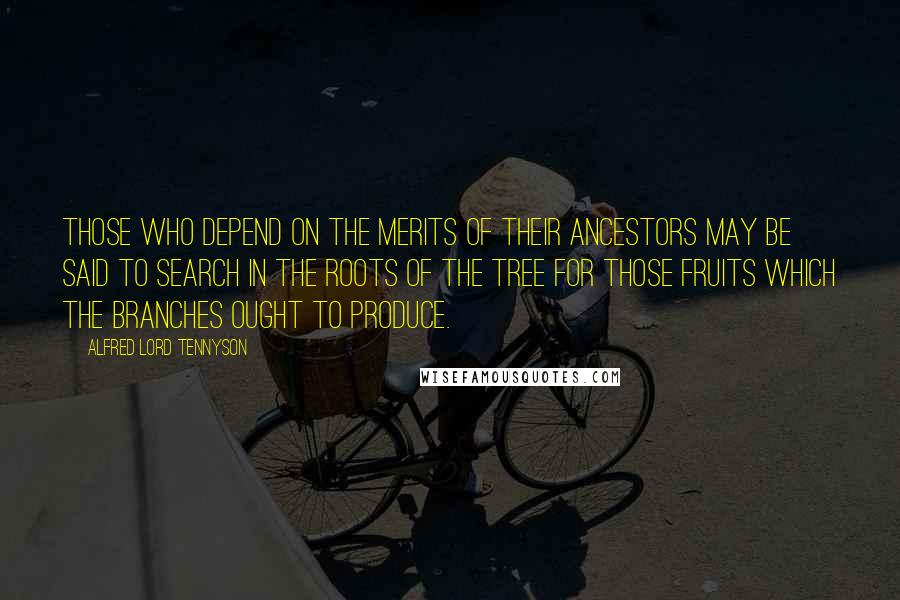 Alfred Lord Tennyson Quotes: Those who depend on the merits of their ancestors may be said to search in the roots of the tree for those fruits which the branches ought to produce.