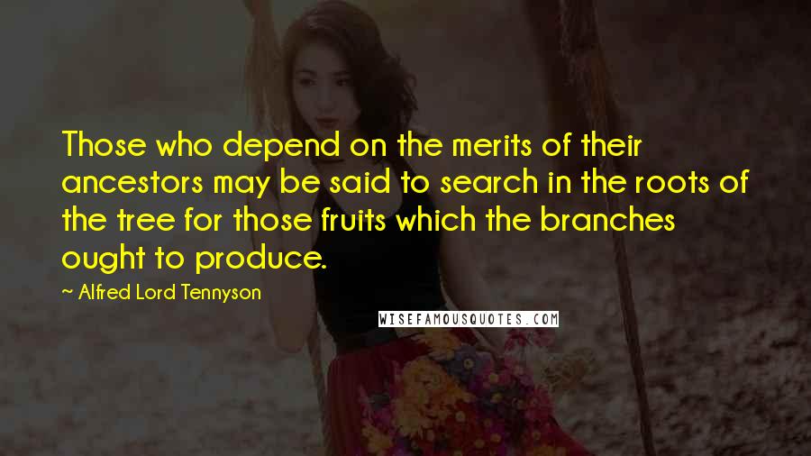 Alfred Lord Tennyson Quotes: Those who depend on the merits of their ancestors may be said to search in the roots of the tree for those fruits which the branches ought to produce.