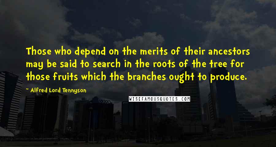 Alfred Lord Tennyson Quotes: Those who depend on the merits of their ancestors may be said to search in the roots of the tree for those fruits which the branches ought to produce.