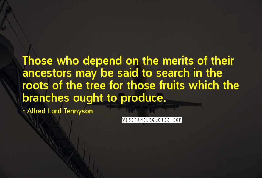 Alfred Lord Tennyson Quotes: Those who depend on the merits of their ancestors may be said to search in the roots of the tree for those fruits which the branches ought to produce.