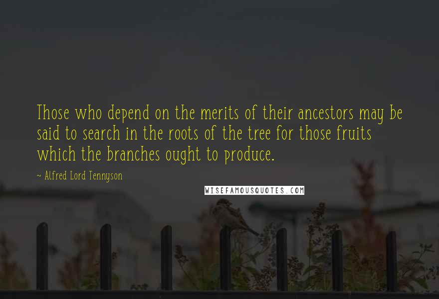 Alfred Lord Tennyson Quotes: Those who depend on the merits of their ancestors may be said to search in the roots of the tree for those fruits which the branches ought to produce.