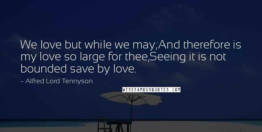 Alfred Lord Tennyson Quotes: We love but while we may;And therefore is my love so large for thee,Seeing it is not bounded save by love.
