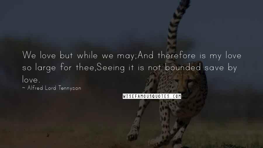 Alfred Lord Tennyson Quotes: We love but while we may;And therefore is my love so large for thee,Seeing it is not bounded save by love.