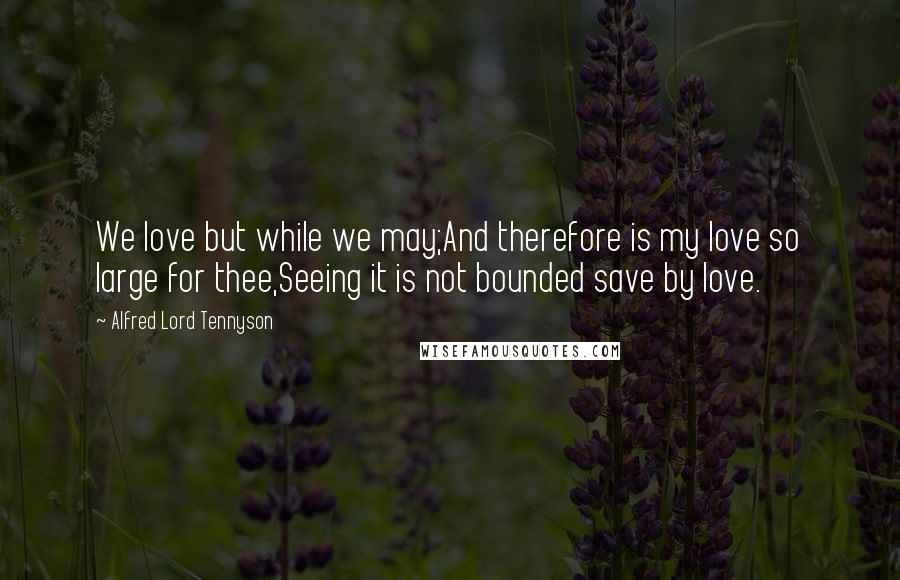 Alfred Lord Tennyson Quotes: We love but while we may;And therefore is my love so large for thee,Seeing it is not bounded save by love.