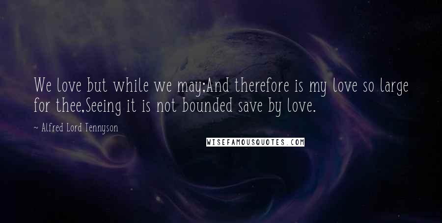 Alfred Lord Tennyson Quotes: We love but while we may;And therefore is my love so large for thee,Seeing it is not bounded save by love.