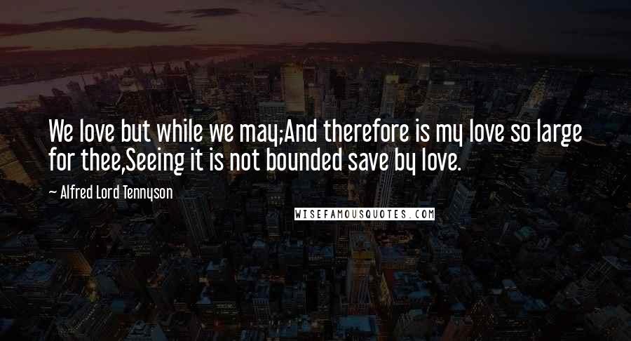 Alfred Lord Tennyson Quotes: We love but while we may;And therefore is my love so large for thee,Seeing it is not bounded save by love.