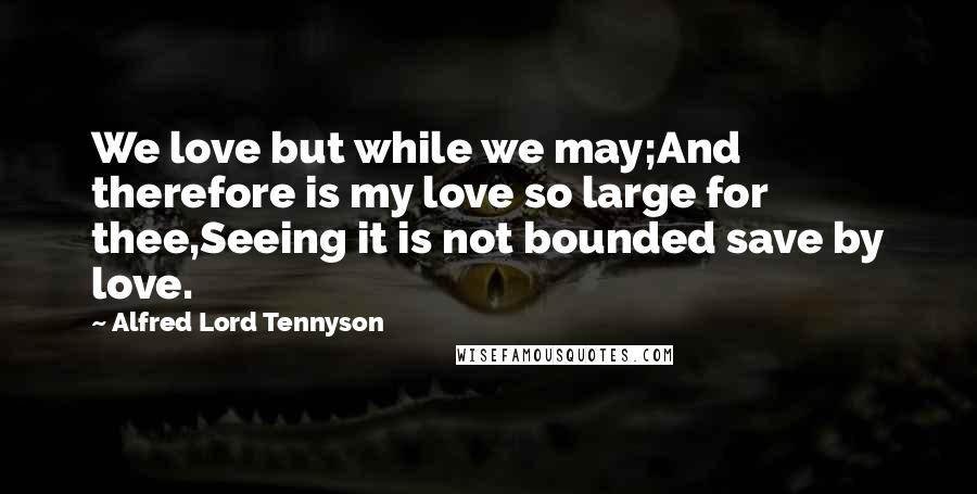 Alfred Lord Tennyson Quotes: We love but while we may;And therefore is my love so large for thee,Seeing it is not bounded save by love.