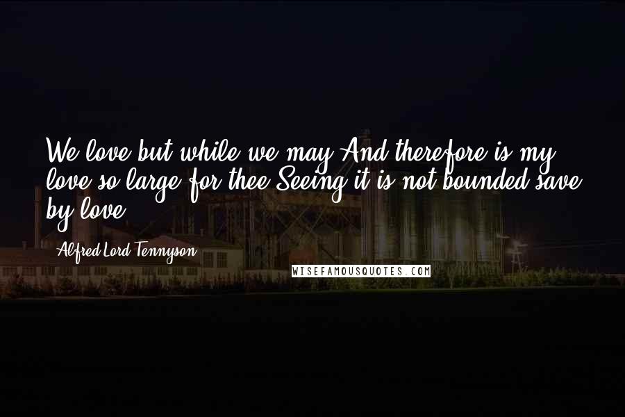 Alfred Lord Tennyson Quotes: We love but while we may;And therefore is my love so large for thee,Seeing it is not bounded save by love.