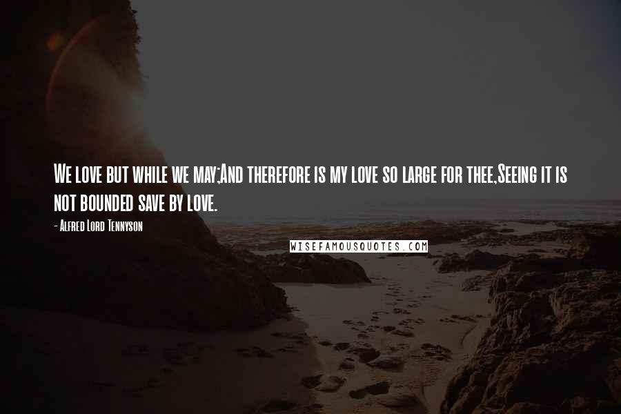 Alfred Lord Tennyson Quotes: We love but while we may;And therefore is my love so large for thee,Seeing it is not bounded save by love.