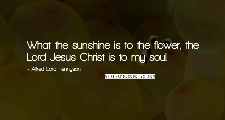 Alfred Lord Tennyson Quotes: What the sunshine is to the flower, the Lord Jesus Christ is to my soul.