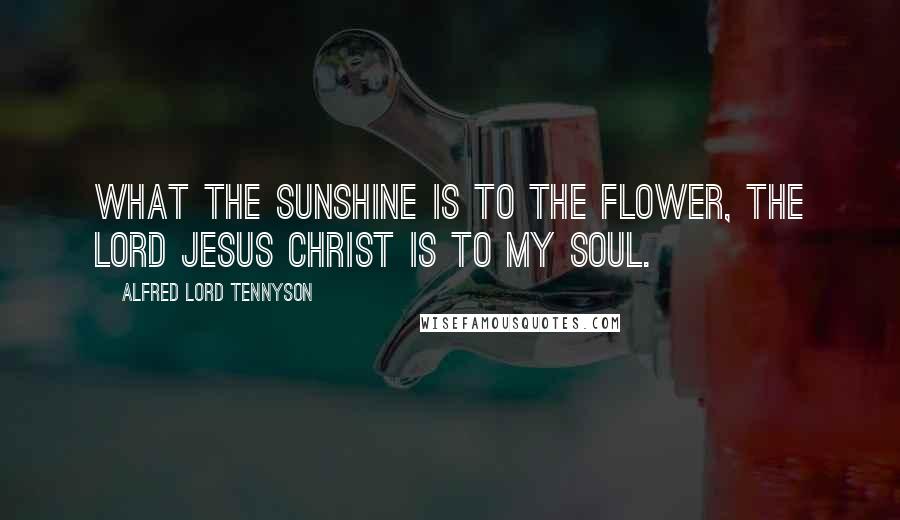 Alfred Lord Tennyson Quotes: What the sunshine is to the flower, the Lord Jesus Christ is to my soul.