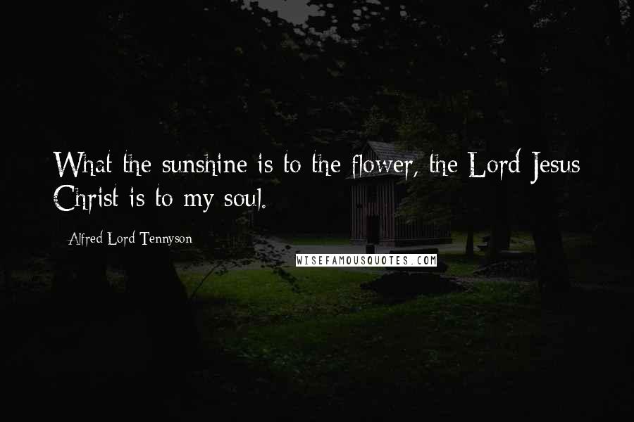 Alfred Lord Tennyson Quotes: What the sunshine is to the flower, the Lord Jesus Christ is to my soul.