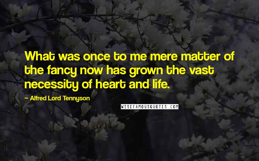 Alfred Lord Tennyson Quotes: What was once to me mere matter of the fancy now has grown the vast necessity of heart and life.