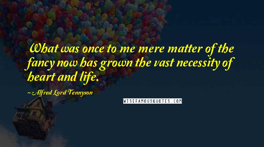 Alfred Lord Tennyson Quotes: What was once to me mere matter of the fancy now has grown the vast necessity of heart and life.