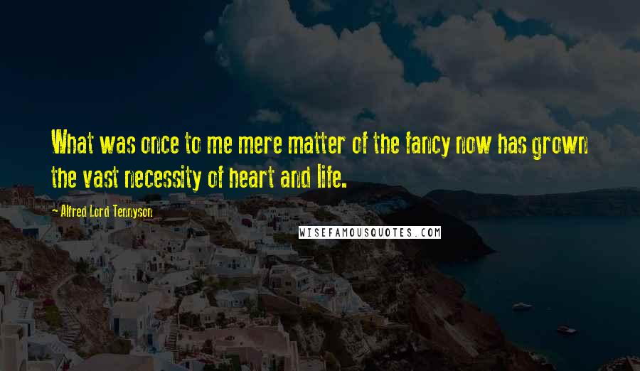 Alfred Lord Tennyson Quotes: What was once to me mere matter of the fancy now has grown the vast necessity of heart and life.