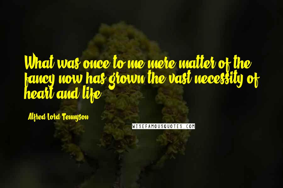 Alfred Lord Tennyson Quotes: What was once to me mere matter of the fancy now has grown the vast necessity of heart and life.