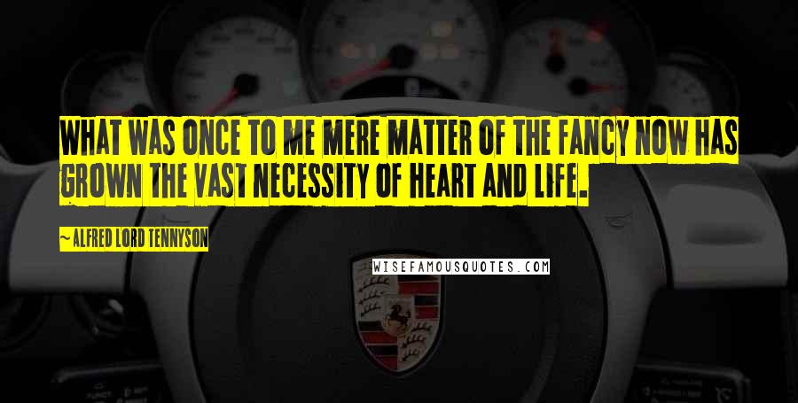 Alfred Lord Tennyson Quotes: What was once to me mere matter of the fancy now has grown the vast necessity of heart and life.