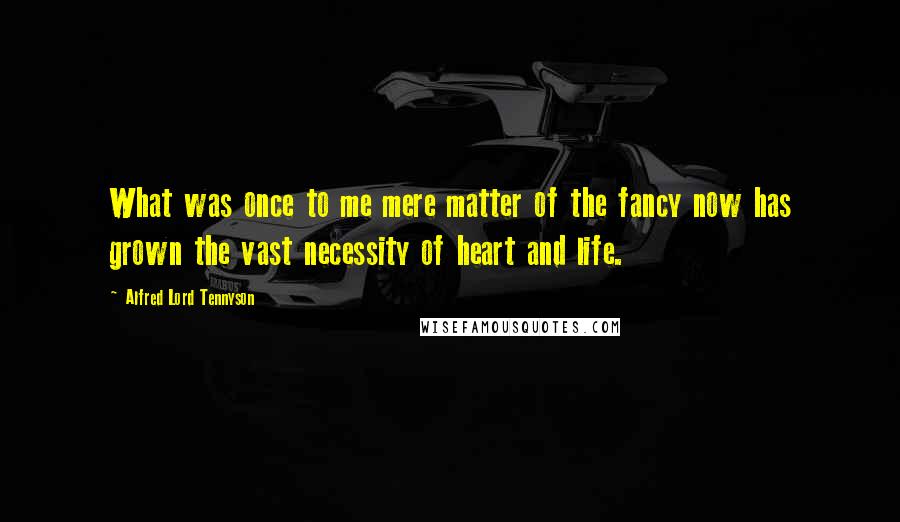 Alfred Lord Tennyson Quotes: What was once to me mere matter of the fancy now has grown the vast necessity of heart and life.